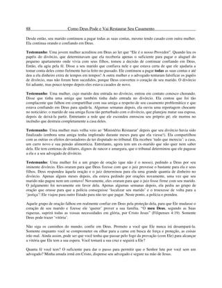 88 Como Deus Pode e Vai Restaurar Seu Casamento
Desde então, seu marido continuou a pagar todas as suas contas, mesmo tendo casado com outra mulher.
Ela continua orando e confiando em Deus.
Testemunho: Uma jovem mulher acreditou em Deus ao ler que “Ele é o nosso Provedor”. Quando leu os
papéis do divórcio, que determinavam que ela receberia apenas o suficiente para pagar o aluguel do
pequeno apartamento onde vivia com seus filhos, tomou a decisão de continuar confiando em Deus.
Então, ela agiu pela fé. Disse a seu marido que confiava nele e que estava certa de que ele ajudaria a
tomar conta deles como fielmente havia feito no passado. Ele continuou a pagar todas as suas contas e até
deu a ela dinheiro extra de tempos em tempos! A outra mulher e o advogado tentaram falsificar os papéis
de divórcio, mas não foram bem sucedidos, porque Deus converteu o coração de seu marido. O divórcio
foi adiante, mas pouco tempo depois eles estava casados de novo.
Testemunho: Uma mulher, cujo marido deu entrada no divórcio, entrou em contato conosco chorando.
Disse que tinha uma amiga que também tinha dado entrada no divórcio. Ela contou que foi tão
complacente que falhou em compartilhar com sua amiga a respeito de seu casamento problemático e que
estava confiando em Deus para ajudá-la. Algumas semanas depois, ela ouviu uma reportagem chocante
no noticiário: o marido de sua amiga ficou tão perturbado com o divórcio, que planejou matar sua esposa,
depois de deixá-la partir. Entretanto a rede que ele escondeu enroscou seu próprio pé; ele morreu no
incêndio que destruiu completamente a casa deles.
Testemunho: Uma mulher mais velha veio ao ‘Ministério Restaurar’ depois que seu divórcio havia sido
finalizado (embora uma amiga tenha implorado durante meses para que ela viesse!). Ela compartilhou
com as outras os efeitos devastadores de ter disputado no tribunal. Ela recebeu ‘tudo que merecia’: a casa,
um carro novo e sua pensão alimentícia. Entretanto, agora tem um ex-marido que não quer nem saber
dela. Ele tem centenas de dólares, dignos de rancor e amargura, que o tribunal determinou que ele pagasse
a ela e a seu advogado de divórcio.
Testemunho: Uma mulher foi a um grupo de oração (que não é o nosso), pedindo a Deus por seu
iminente divórcio. Eles oraram para que Deus fizesse com que o juiz provesse o bastante para ela e seus
filhos. Deus respondeu àquela oração e o juiz determinou para ela uma grande quantia de dinheiro no
divórcio. Apenas alguns meses depois, ela estava pedindo por orações novamente, uma vez que seu
marido não pagou nem um centavo! Novamente, eles oraram para que o juiz fosse firme com seu marido.
O julgamento foi novamente em favor dela. Apenas algumas semanas depois, ela pediu ao grupo de
oração que orasse para que a polícia conseguisse ‘localizar seu marido’ e o trouxesse de volta para a
‘justiça’! Ele viajou para outro Estado para não ter que pagar. Neste ponto, a polícia o prendeu.
Aquele grupo de oração falhou em realmente confiar em Deus pela proteção dela, para que Ele mudasse o
coração de seu marido e fizesse ele ‘querer’ prover a sua família. “O meu Deus, segundo as Suas
riquezas, suprirá todas as vossas necessidades em glória, por Cristo Jesus” (Filipenses 4:19). Somente
Deus pode trazer ‘vitória’.
Não siga os caminhos do mundo; confie em Deus. Prometo a você que Ele nunca irá desampará-la.
Somente enquanto você se comprometer ou olhar para a carne em busca de força e proteção, as coisas
irão mal. Ainda assim, pode ser que você tenha que passar pelo fogo da provação (com Ele) para alcançar
a vitória que Ele tem a sua espera. Você tomará a sua cruz e seguirá a Ele?
Quanta fé você tem? O suficiente para dar o passo para permitir que o Senhor lute por você sem um
advogado? Minha amada irmã em Cristo, dispense seu advogado e segure na mão de Jesus.
 