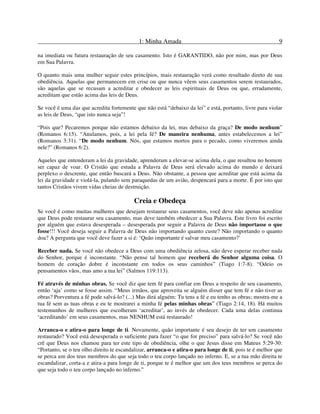 1: Minha Amada 9
na imediata ou futura restauração de seu casamento. Isto é GARANTIDO, não por mim, mas por Deus
em Sua Palavra.
O quanto mais uma mulher seguir estes princípios, mais restauração verá como resultado direto de sua
obediência. Aquelas que permanecem em crise ou que nunca vêem seus casamentos serem restaurados,
são aquelas que se recusam a acreditar e obedecer as leis espirituais de Deus ou que, erradamente,
acreditam que estão acima das leis de Deus.
Se você é uma das que acredita fortemente que não está “debaixo da lei” e está, portanto, livre para violar
as leis de Deus, “que isto nunca seja”!
“Pois que? Pecaremos porque não estamos debaixo da lei, mas debaixo da graça? De modo nenhum”
(Romanos 6:15). “Anulamos, pois, a lei pela fé? De maneira nenhuma, antes estabelecemos a lei”
(Romanos 3:31). “De modo nenhum. Nós, que estamos mortos para o pecado, como viveremos ainda
nele?” (Romanos 6:2).
Aqueles que entenderam a lei da gravidade, aprenderam a elevar-se acima dela, o que resultou no homem
ser capaz de voar. O Cristão que estuda a Palavra de Deus será elevado acima do mundo e deixará
perplexo o descrente, que então buscará a Deus. Não obstante, a pessoa que acreditar que está acima da
lei da gravidade e violá-la, pulando sem paraquedas de um avião, despencará para a morte. É por isto que
tantos Cristãos vivem vidas cheias de destruição.
Creia e Obedeça
Se você é como muitas mulheres que desejam restaurar seus casamentos, você deve não apenas acreditar
que Deus pode restaurar seu casamento, mas deve também obedecer a Sua Palavra. Este livro foi escrito
por alguém que estava desesperada – desesperada por seguir a Palavra de Deus não importasse o que
fosse!!! Você deseja seguir a Palavra de Deus não importando quanto custe? Não importando o quanto
doa? A pergunta que você deve fazer a si é: ‘Quão importante é salvar meu casamento?’
Receber nada. Se você não obedece a Deus com uma obediência zelosa, não deve esperar receber nada
do Senhor, porque é inconstante. “Não pense tal homem que receberá do Senhor alguma coisa. O
homem de coração dobre é inconstante em todos os seus caminhos” (Tiago 1:7-8). “Odeio os
pensamentos vãos, mas amo a tua lei” (Salmos 119:113).
Fé através de minhas obras. Se você diz que tem fé para confiar em Deus a respeito de seu casamento,
então ‘aja’ como se fosse assim. “Meus irmãos, que aproveita se alguém disser que tem fé e não tiver as
obras? Porventura a fé pode salvá-lo? (...) Mas dirá alguém: Tu tens a fé e eu tenho as obras; mostra-me a
tua fé sem as tuas obras e eu te mostrarei a minha fé pelas minhas obras” (Tiago 2:14, 18). Há muitos
testemunhos de mulheres que escolheram ‘acreditar’, ao invés de obedecer. Cada uma delas continua
‘acreditando’ em seus casamentos, mas NENHUM está restaurado!
Arranca-o e atira-o para longe de ti. Novamente, quão importante é seu desejo de ter um casamento
restaurado? Você está desesperada o suficiente para fazer “o que for preciso” para salvá-lo? Se você não
crê que Deus nos chamou para ter este tipo de obediência, olhe o que Jesus disse em Mateus 5:29-30:
“Portanto, se o teu olho direito te escandalizar, arranca-o e atira-o para longe de ti, pois te é melhor que
se perca um dos teus membros do que seja todo o teu corpo lançado no inferno. E, se a tua mão direita te
escandalizar, corta-a e atira-a para longe de ti, porque te é melhor que um dos teus membros se perca do
que seja todo o teu corpo lançado no inferno.”
 