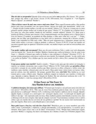 14: Primeiro a Atirar Pedras 91
Mas ele não se arrependeu! Quando Jesus estava na cruz pelos seus pecados, Ele clamou: “Pai, perdoa-
lhes, porque não sabem o que fazem” (Lucas 23:34). (Novamente, leia o Capítulo 8 – “Um Espírito
Manso e Quieto”, no subtítulo “Perdão”).
“Não te deixes vencer do mal, mas vence o mal com o bem.” Deus especificamente pediu a Seu profeta
Oséias para casar novamente com sua esposa Gomer, mesmo ela tendo sido abertamente infiel a ele.
“...Porque ela não é minha mulher, e eu não sou seu marido” (Oséias 2:2). “Ir-me-ei, e tornar-me-ei a meu
primeiro marido, porque melhor me ia então do que agora.” Oséias 2:7. “E o Senhor me (a Oséias) disse:
Vai outra vez, ama uma mulher, amada de seu (marido), contudo adúltera” (Oséias 3:1). Deus usou a
história de Oséias e Gomer para mostrar o Seu comprometimento com Sua própria noiva, a Igreja (leia o
livro de Oséias). E também, na parábola do filho pródigo, o filho mais velho diz a seu pai: “...Vindo,
porém, este teu filho, que desperdiçou os teus bens com as meretrizes, mataste-lhe o bezerro cevado.”
Então, o pai respondeu ao filho mais velho: “Mas era justo alegrarmo-nos e folgarmos, porque este teu
irmão estava morto, e reviveu; e tinha-se perdido, e achou-se” (Lucas 15:30-32). O que seu marido vai
encontrar quando ligar ou aparecer? O bezerro cevado, sua melhor roupa e um anel ou será recebido com
julgamento?
Vou poder confiar nele novamente? Deus nos diz para confiarmos Nele, e então você será abençoada
com um marido fiel. “Assim diz o Senhor: Maldito o homem que confia no homem, e faz da carne o seu
braço. (...) Bendito o homem que confia no Senhor e cuja confiança é o Senhor” (Jeremias 17:5-7). As
pessoas sempre perguntam como posso confiar em meu marido. Eu respondo dizendo: ‘eu não confio nele
– eu confio no Senhor!’ Foi o Senhor que fez meu marido ser fiel a mim e Ele o manterá fiel. Glórias a
Deus!
Como posso ajudar meu marido? Ajude-o orando... “Vigiai e orai, para que não entreis em tentação; o
espírito, na verdade, está pronto, mas a carne é fraca” (Marcos 14:38). Toda mulher que permitiu a Deus
converter o coração de seu marido, testifica que Deus removeu os olhos cobiçosos e infiéis (estas são
mulheres cujos maridos voltaram para casa há anos!). Deus pode trazer outros testes em nossas vidas,
para ter certeza, mas não adultério. Até porque, quando Deus cura, está feito! Mas lembre-se, se você
semear para a carne, colherá carne. Algumas mulheres coagem ou seduzem seus maridos a voltar para
casa. Aprenda a esperar. Quando for a benção do Senhor, Ele não adicionará nenhuma dor a ela! “A
bênção do Senhor (...) não traz consigo dores” (Provérbios 10:22).
O Que Fazer ou Não Fazer Se
Seu Marido Estiver em Adultério
A adúltera lisonjeia, nós temos que edificar. “O homem que lisonjeia o seu próximo arma uma rede aos
seus passos” (Provérbios 29:5). “Não saia da vossa boca nenhuma palavra torpe, mas só a que for boa
para promover a edificação” (Efésios 4:29). A diferença entre bajular e edificar está no coração. Quando
alguém bajula, o coração ou a motivação é de ‘conseguir alguma coisa’. A motivação de alguém que
edifica é dar algo – não esperando nada em troca. Duas mulheres podem estar falando a mesma coisa, mas
a diferença está em seus corações. Que tipo de coração você tem? Você murmura e reclama com os outros
sobre o que seu marido não fez em troca de sua gentileza e perdão? Se ele escuta você murmurando ou
não, não importa. Deus ouve e está olhando para o seu coração.
Deus pode trazer a Sua ira; você não deve fazer isto! “Mortificai, pois, os vossos membros, que estão
sobre a terra: a prostituição, a impureza, a afeição desordenada, a vil concupiscência, e a avareza, que é
idolatria. Pelas quais coisas vem a ira de Deus” (Colossenses 3:5-6). “Porque bem conhecemos aquele
que disse: Minha é a vingança, Eu darei a recompensa, diz o Senhor. E outra vez: O Senhor julgará o Seu
 