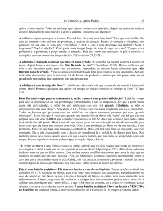 14: Primeiro a Atirar Pedras 93
aplica a todo mundo. Todas as mulheres que vieram debater este princípio, depois me contaram sobre o
colapso financeiro de seus maridos e como a adúltera consumiu suas riquezas!
A adúltera sai para conseguir o homem. Ela está fora (de casa) para fazer isto! “E eis que uma mulher lhe
saiu ao encontro com enfeites de prostituta, e astúcia de coração. Estava alvoroçada e irriquieta; não
paravam em sua casa os seus pés” (Provérbios 7:10-11). Esta é uma descrição sua também? Você é
impetuosa? Você é rebelde? Você gasta mais tempo longe de casa do que em casa? “Porque cova
profunda é a prostituta, e poço estreito a estranha. Pois ela, como um salteador, se põe à espreita, e
multiplica entre os homens os iníquos (infiéis)” (Provérbios 23:27-28).
A adúltera é enganada a pensar que não fez nada errado. “O caminho da mulher adúltera é assim: ela
come, depois limpa a sua boca e diz: Não fiz nada de mal!” (Provérbios 30:20). Muitas mulheres que
vêm a nós buscando ajuda para seus casamentos, respondem da mesma forma afirmando que ‘não
fizeram nada de errado’. Você assumiu a responsabilidade total pelo colapso de seu casamento. Até que
você olhe diretamente para o que você fez de forma tão profunda e atenta que não possa mais ver os
pecados de seu marido, seu casamento não será restaurado.
A adúltera é uma inimiga de Deus! “...Adúlteras, não sabeis vós que a amizade do mundo é inimizade
contra Deus? Portanto, qualquer que quiser ser amigo do mundo constitui-se inimigo de Deus” (Tiago
4:4).
Deus lhe dará tempo para se arrepender e, então, causará uma grande tribulação! “E dei-lhe tempo
para que se arrependesse da sua prostituição (imoralidade); e não se arrependeu. Eis que a porei numa
cama (de enfermidade), e sobre os que adulteram com ela virá grande tribulação, se não se
arrependerem das suas obras” (Apocalipse 2:1-2). Vemos isto com tanta freqüência em nosso ministério.
Todos os homens que permaneceram em adultério, em algum momento passaram por uma ‘grande
tribulação’. É por isto que é vital que, quando seu marido buscar alívio, ele ‘saiba’ que há paz em sua
própria casa. Ele deve SABER que a mulher contenciosa se foi! Se Deus não o trouxe para perto, então
você ainda não está pronta. Deus é mais do que capaz para criar uma situação na vida de seu marido para
fazer com que ele entre em contato com você. Não é um problema de Deus ou de seu marido, é seu
problema. Uma vez que haja uma mudança significativa, Deus será fiel para trazê-lo para perto. Até este
momento, Ele a está escondendo com o desejo de transformá-la e moldá-la de dentro para fora. Nós
também vimos pelo menos quatro casos em que a outra mulher, que não tinha se arrependido após um
tempo, ficasse significativamente enferma (por exemplo: lúpus, câncer).
“E ferirei de morte a seus filhos, e todas as igrejas saberão que Eu Sou Aquele que sonda (as mentes) e
os corações. E darei a cada um de vós segundo as vossas obras” (Apocalipse 2:23). Além disto, sabemos
de dois casos em que um filho morreu. Uma mulher perdeu um filho num aborto por causa de algo que os
médicos disseram que era um ‘parasita’. Nós, do Ministério Restaurar, ouvimos recentemente sobre o
caso em que a outra mulher (que se dizia Cristã), em sua audácia, continuou a procurar o marido de outra
mulher depois de muitas advertências. Seu filho mais velho morreu de tumor no cérebro.
Esta é uma batalha espiritual. Ela deve ser lutada e vencida no Espírito. Temos orações no final dos
capítulos 16 e 17, baseadas na Bíblia, para você orar para restaurar seu casamento, especificamente no
caso de adultério. Por favor, ignore e resista à tentação de lutá-la na carne, nem maliciosamente nem
sedutoramente. Livros, programas de auditório, e amigos bem intencionados podem tentar induzi-la a
utilizar uma abordagem tipo ‘amor difícil’, o que VAI levar ao desastre, ou a seduzi-lo. Nenhuma destas
atitudes é a causa ou a solução para o pecado. É uma batalha espiritual. Deve ser lutada e VENCIDA
no Espírito! De qualquer forma, o amor (como descrito em 1 Coríntios 13) é sempre a resposta certa!
 