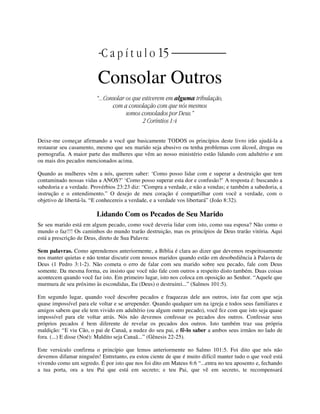 | | C a p í t u l o 15 |
Consolar Outros
“...Consolar os que estiverem em alguma tribulação,
com a consolação com que nós mesmos
somos consolados por Deus.”
2 Coríntios 1:4
Deixe-me começar afirmando a você que basicamente TODOS os princípios deste livro irão ajudá-la a
restaurar seu casamento, mesmo que seu marido seja abusivo ou tenha problemas com álcool, drogas ou
pornografia. A maior parte das mulheres que vêm ao nosso ministério estão lidando com adultério e um
ou mais dos pecados mencionados acima.
Quando as mulheres vêm a nós, querem saber: ‘Como posso lidar com e superar a destruição que tem
contaminado nossas vidas a ANOS?’ ‘Como posso superar esta dor e confusão?’ A resposta é: buscando a
sabedoria e a verdade. Provérbios 23:23 diz: “Compra a verdade, e não a vendas; e também a sabedoria, a
instrução e o entendimento.” O desejo de meu coração é compartilhar com você a verdade, com o
objetivo de libertá-la. “E conhecereis a verdade, e a verdade vos libertará” (João 8:32).
Lidando Com os Pecados de Seu Marido
Se seu marido está em algum pecado, como você deveria lidar com isto, como sua esposa? Não como o
mundo o faz!!! Os caminhos do mundo trarão destruição, mas os princípios de Deus trarão vitória. Aqui
está a prescrição de Deus, direto de Sua Palavra:
Sem palavras. Como aprendemos anteriormente, a Bíblia é clara ao dizer que devemos respeitosamente
nos manter quietas e não tentar discutir com nossos maridos quando estão em desobediência à Palavra de
Deus (1 Pedro 3:1-2). Não cometa o erro de falar com seu marido sobre seu pecado, fale com Deus
somente. Da mesma forma, eu insisto que você não fale com outros a respeito disto também. Duas coisas
acontecem quando você faz isto. Em primeiro lugar, isto nos coloca em oposição ao Senhor. “Aquele que
murmura de seu próximo às escondidas, Eu (Deus) o destruirei...” (Salmos 101:5).
Em segundo lugar, quando você descobre pecados e fraquezas dele aos outros, isto faz com que seja
quase impossível para ele voltar e se arrepender. Quando qualquer um na igreja e todos seus familiares e
amigos sabem que ele tem vivido em adultério (ou algum outro pecado), você fez com que isto seja quase
impossível para ele voltar atrás. Nós não devemos confessar os pecados dos outros. Confessar seus
próprios pecados é bem diferente de revelar os pecados dos outros. Isto também traz sua própria
maldição: “E viu Cão, o pai de Canaã, a nudez do seu pai, e fê-lo saber a ambos seus irmãos no lado de
fora. (...) E disse (Noé): Maldito seja Canaã...” (Gênesis 22-25).
Este versículo confirma o princípio que lemos anteriormente no Salmo 101:5. Foi dito que nós não
devemos difamar ninguém! Entretanto, eu estou ciente de que é muito difícil manter tudo o que você está
vivendo como um segredo. É por isto que nos foi dito em Mateus 6:6 “...entra no teu aposento e, fechando
a tua porta, ora a teu Pai que está em secreto; e teu Pai, que vê em secreto, te recompensará
 