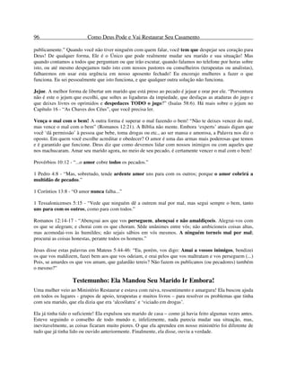 96 Como Deus Pode e Vai Restaurar Seu Casamento
publicamente.” Quando você não tiver ninguém com quem falar, você tem que despejar seu coração para
Deus! De qualquer forma, Ele é o Único que pode realmente mudar seu marido e sua situação! Mas
quando contamos a todos que perguntam ou que irão escutar, quando falamos no telefone por horas sobre
isto, ou até mesmo despejamos tudo isto com nossos pastores ou conselheiros (terapeutas ou analistas),
falharemos em usar esta urgência em nosso aposento fechado! Eu encorajo mulheres a fazer o que
funciona. Eu sei pessoalmente que isto funciona, e que qualquer outra solução não funciona.
Jejue. A melhor forma de libertar um marido que está preso ao pecado é jejuar e orar por ele. “Porventura
não é este o jejum que escolhi, que soltes as ligaduras da impiedade, que desfaças as ataduras do jugo e
que deixes livres os oprimidos e despedaces TODO o jugo?” (Isaías 58:6). Há mais sobre o jejum no
Capítulo 16 - “As Chaves dos Céus”, que você precisa ler.
Vença o mal com o bem! A outra forma é superar o mal fazendo o bem! “Não te deixes vencer do mal,
mas vence o mal com o bem” (Romanos 12:21). A Bíblia não mente. Embora ‘experts’ atuais digam que
você ‘dá permissão’ à pessoa que bebe, toma drogas ou etc., ao ser mansa e amorosa, a Palavra nos diz o
oposto. Em quem você escolhe acreditar e obedecer? O amor é uma das armas mais poderosas que temos
e é garantido que funcione. Deus diz que como devemos lidar com nossos inimigos ou com aqueles que
nos machucaram. Amar seu marido agora, no meio de seu pecado, é certamente vencer o mal com o bem!
Provérbios 10:12 - “...o amor cobre todos os pecados.”
1 Pedro 4:8 - “Mas, sobretudo, tende ardente amor uns para com os outros; porque o amor cobrirá a
multidão de pecados.”
1 Coríntios 13:8 - “O amor nunca falha...”
1 Tessalonicenses 5:15 - “Vede que ninguém dê a outrem mal por mal, mas segui sempre o bem, tanto
uns para com os outros, como para com todos.”
Romanos 12:14-17 - “Abençoai aos que vos perseguem, abençoai e não amaldiçoeis. Alegrai-vos com
os que se alegram; e chorai com os que choram. Sêde unânimes entre vós; não ambicioneis coisas altas,
mas acomodai-vos às humildes; não sejais sábios em vós mesmos. A ninguém torneis mal por mal;
procurai as coisas honestas, perante todos os homens.”
Jesus disse estas palavras em Mateus 5:44-46: “Eu, porém, vos digo: Amai a vossos inimigos, bendizei
os que vos maldizem, fazei bem aos que vos odeiam, e orai pelos que vos maltratam e vos perseguem (...)
Pois, se amardes os que vos amam, que galardão tereis? Não fazem os publicanos (ou pecadores) também
o mesmo?”
Testemunho: Ela Mandou Seu Marido Ir Embora!
Uma mulher veio ao Ministério Restaurar e estava com raiva, ressentimento e amargura! Ela buscou ajuda
em todos os lugares - grupos de apoio, terapeutas e muitos livros – para resolver os problemas que tinha
com seu marido, que ela dizia que era ‘alcoólatra’ e ‘viciado em drogas’.
Ela já tinha tido o suficiente! Ela expulsou seu marido de casa – como já havia feito algumas vezes antes.
Esteve seguindo o conselho de todo mundo e, infelizmente, nada parecia mudar sua situação, mas,
inevitavelmente, as coisas ficaram muito piores. O que ela aprendeu em nosso ministério foi diferente de
tudo que já tinha lido ou ouvido anteriormente. Finalmente, ela disse, ouviu a verdade.
 
