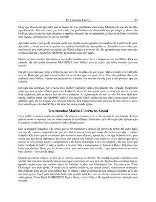 15: Consolar Outros 97
Disse que finalmente aprendeu que as razões de seus problemas eram todas diferentes do que lhe foi dito
repetidamente. Ela nos disse que tinha sido tão profundamente doutrinada em psicologia e idéias não
bíblicas, que não podia mais discernir a verdade. Quando leu os princípios, a Palavra de Deus se tornou
uma espada, cortando através de sua medula!
Aprendeu sobre o perigo de dominar sobre seu marido, como quando ela mandou ele ir embora de casa.
Aprendeu a forma correta de ganhar um marido desobediente: sem palavras. Aprendeu como lidar com
um homem que estava preso ao pecado do álcool, a jejuar e orar por ele. Ela aprendeu que uma separação
forçada encoraja o adultério e SEMPRE aumentaria suas provações.
Dentro de uma semana, leu todos os versículos listados neste livro e marcou-os em sua Bíblia. Para seu
espanto, ela não podia encontrar NENHUMA base bíblica para as ações que tinha tomado com seu
marido.
Ela até ligou para sua igreja e implorou que eles lhe mostrassem que o que estava fazendo era realmente
correto. Disse que precisava desacreditar os versículos que leu neste livro. Eles não puderam dar a ela
nenhuma base bíblica. Apenas encorajaram-na a manter seu marido fora de casa e não permitir que ele
voltasse.
Em toda sua confusão, dor e raiva, esta mulher realmente estava procurando pela verdade. Finalmente
pediu que seu marido voltasse para casa. Então, ela deu a ele o respeito como o cabeça de seu lar e como
líder espiritual, pela primeira vez em seu casamento. A reconstrução de seu lar não foi nem fácil nem
rápida, embora tenha sido SEMPRE estável. Seu marido depois confessou que esteve planejando cometer
adultério após ela ter forçado que ele fosse embora. Seu marido tem estado em casa há mais de nove anos,
livre das drogas e do álcool! Ele é até diácono numa grande igreja.
Testemunho: Marido Liberto do Álcool
Uma mulher contatou nosso ministério. Ela atingiu o máximo com o alcoolismo de seu marido. Tentou
aplicar todos os métodos que leu sobre esposas de alcoólatras. Entretanto, descobriu que cada recuperação
era apenas temporária. Seu casamento estava despedaçado.
Eles se tonaram estranhos. Ela sentia que se ele realmente a amasse ele pararia de beber. Do outro lado,
seu marido estava convencido de que ela não o amava mais por causa da forma com que o estava
tratando. Ele disse que o tratamento dela como se fosse doente, apenas fez com que bebesse mais, pois
sentia que não havia esperança. Ela disse que amava seu marido, mas todos os livros diziam que devia
afastar-se dele porque eram co-dependentes e ela havia se tornado a sua ‘facilitadora’. Ela nos disse que
havia “tentado de tudo” e estava prestes a desistir. Nós a encorajamos a ‘buscar a Deus’. Ela disse que
havia tentado isto. Disse que foi ao seu pastor, que confrontou seu marido, o que apenas tornou as coisas
mais difíceis – ele saiu da igreja.
Quando realmente chegou ao fim de si mesma, clamou ao Senhor. Na manhã seguinte encontrou uma
mulher que teve seu casamento restaurado e que concordou em orar por ela. Apenas duas semanas depois,
quando pensava que seu marido estava no trabalho, recebeu um telefonema dele. Ele estava no ‘Teen
Challenge” buscando ajuda. O marido desta mulher tornou-se, três meses depois, num homem totalmente
transformado com anseio pelo Senhor. Ele se tornou o líder espiritual de sua família e membro ativo em
sua nova igreja. Você pode tentar de tudo, mas quando você faz isto, eu afirmo, somente torna as coisas
ainda piores. Tente Deus SOMENTE!!! Siga a Deus, confie Nele, e Ele transformará sua situação num
instante.
 