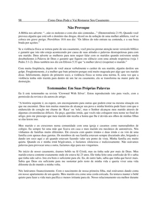 98 Como Deus Pode e Vai Restaurar Seu Casamento
Não Provoque
A Bíblia nos adverte: “...não os molestes e com eles não contendas...” (Deuteronômio 2:19). Quando você
provoca alguém que está sob o domínio das drogas, álcool ou da sedução de uma mulher adúltera, você se
coloca em grave perigo. Provérbios 18:6 nos diz: “Os lábios do tolo entram na contenda, e a sua boca
brada por açoites.”
Se a violência física se tornou parte de seu casamento, você precisa prestar atenção neste versículo bíblico
e garantir que isto não esteja acontecendo por causa de suas atitudes e palavras desrespeitosas para com
seu marido. Deus adverte as mulheres para nem sequer falar com os maridos quando estiverem sendo
desobedientes à Palavra de Deus e garantir que fiquem em silêncio com uma atitude respeitosa (veja 1
Pedro 3:1-2). Deus também nos diz em Efésios 5:33 que “a mulher (deve) (respeitar) o marido.”
Com muita freqüência, depois de você atacar verbalmente o caráter de seu marido, alguém desfere um
golpe. Freqüentemente, é a mulher que bate primeiro porque está muito magoada por algo que seu marido
disse. Infelizmente, depois do primeiro soco, a violência física se torna uma norma. E, uma vez que a
violência tenha sido trazida para dentro de um lar ou casamento, ela se transforma na maior parte da
destruição.
Testemunho: Em Suas Próprias Palavras
Eu li este testemunho na revista ‘Crowned With Silver’. Estou reproduzindo isto para vocês, com a
permissão da revista e da autora do artigo.
“A história seguinte é, eu espero, um encorajamento para outras que podem estar na mesma situação em
que me encontrei. Deus tem muitas maneiras de alcançar seu povo e minha história pode fazer com que o
endurecido de coração me chame de ‘Raca’ ou ‘tola’, mas o Senhor alcançou meu marido através de
algumas circunstâncias difíceis. Eu peço, queridas irmãs, que vocês não coloquem meu nome no final do
artigo, pois me preocupo que meu marido não receba a honra que lhe é devida aos olhos de minhas filhas
se elas lerem isto.
Meu marido e eu crescemos numa comunidade com uma igreja e casamos como namoradinhos de
colégio. Eu sempre fui uma mãe que ficava em casa e meu marido era mecânico de automóveis. Nós
vínhamos de famílias muito diferentes. Ele cresceu com quatro irmãos e duas irmãs e eu vim de uma
família com apenas duas garotas. Os membros de sua família estavam sempre discutindo alto, brigando e
dando um soco aqui e ali quando estavam fazendo valer seu ponto de vista. Minha família era muito
quieta. Quando eu e minha irmã brigávamos, o fazíamos silenciosa e maliciosamente. Não usávamos
palavras para provocar uma a outra, fazíamos algo para nos vingarmos.
No início de nosso casamento, éramos bebês na fé Cristã, mas eu tinha sede por mais de Deus. Meu
marido estava contente exatamente onde ele estava há 23 anos. Ele tinha feito uma confissão de fé e sabia
que tinha sido salvo. Isto era bom o suficiente para ele. Eu, de outro lado, sabia que tinha que haver mais.
Sabia que Deus era suficiente para me sustentar pelo resto de minha vida e queria viver uma vida
diferente da do mundo a minha volta.
Nós lutávamos financeiramente. Com o nascimento de nossa primeira filha, mal estávamos dando conta
em nosso apartamento de um quarto. Meu marido era como uma corda esticada. Eu tentava manter o bebê
quieto para fazer a vida mais pacífica e menos irritante para ele. Nosso relacionamento era melhor durante
 