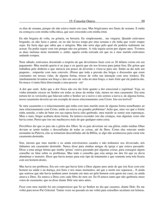 15: Consolar Outros 99
os dias de semana, porque ele não estava muito em casa. Mas brigávamos nos finais de semana. E então
eu começava com minha velha tática, que usei crescendo com minha irmã.
Eu não brigaria de volta, ou gritaria, ou berraria. Eu simplesmente... me vingaria. Quando estávamos
brigando, eu não fazia o jantar, ou eu não lavava roupa por uma semana e ele tinha que vestir roupas
sujas. Eu fazia algo que sabia que o atingiria. Mas não seria algo pelo qual ele poderia realmente me
acusar. Eu podia seguir com isto porque não era gritante. A vida seguiu assim por alguns anos. Tivemos
as duas meninas neste momento e, então, aquela corda esticada em que eu e meu marido estávamos
andando rompeu.
Num sábado, estávamos discutindo a respeito do que deveríamos fazer com os 20 dólares extras em seu
pagamento. Meu marido queria ir ao jogo e eu queria que ele nos levasse para jantar fora. Ele gritou que
trabalhou pelo dinheiro e que merecia um pouco de diversão e virou-se para sair. Então eu dei nele um
pequeno... empurrão com meu cotovelo. (Penso que toda a pressão das brigas e discussões que eram
constantes em nossas vidas, de alguma forma, trouxe de volta sua interação com seus irmãos). Ele
imediatamente levantou seu braço e deu um soco de volta no meu braço, o mais forte que ele poderia dar.
Eu nunca vi tanta fúria direcionada a uma pessoa - eu!
A dor que senti. Acho que a dor física não era tão forte quanto a dor emocional e espiritual. Veja, eu
vinha tentando crescer no Senhor em todas as áreas da minha vida, menos no meu casamento. Era uma
tortura ler os versículos que falavam sobre o Senhor ser o noivo e nós sermos a noiva e, de alguma forma,
nosso casamento deveria ser um exemplo de nosso relacionamento com Cristo. Isto era terrível!
Se meu casamento e o relacionamento que tinha com meu marido eram de alguma forma semelhantes ao
meu relacionamento com Cristo, então eu estava em grandes problemas! Acho que, uma vez que o limite
tinha sumido, o tabu de bater em sua esposa havia sido quebrado, meu marido se sentiu sem esperanças.
Mais e mais, brigar acabaria desta forma. Eu tentava esconder isto das crianças, mas algumas vezes não
havia como. Penso que isto me machucava mais do que qualquer outra coisa.
Provérbios diz que os pais são a glória dos filhos. Se os pais deveriam ser sua glória, então minhas filhas
deviam se sentir traídas e desconfiadas de todas as coisas, até de Deus. Como elas estavam sendo
ensinadas na Palavra, elas se tornariam desconfiadas até da Bíblia, se algo não acontecesse para curar este
casamento destruído.
Sim, mesmo que meu marido e eu ainda estivéssemos casados e não tenhamos nos divorciado, nós
tínhamos um casamento destruído. Nunca disse para minhas amigas da igreja o que estava passando.
Disse a uma amiga íntima que minha ‘prima’ estava passando por algumas coisas, para conseguir algum
conselho ou falar sobre os problemas. Mas todo o conselho que esta amiga me deu foi que eu devia
abandonar o monstro. Disse que havia nomes para este tipo de tratamento e que somente uma tola ficaria
com um homem destes.
Mas havia um problema. Era um voto que havia feito a Deus alguns anos atrás de que iria ficar com este
homem na saúde e na doença, nos bons e nos maus momentos, até que a morte nos separasse... E ainda
que sentisse que não havia nenhum amor restante em meu ser pelo homem com quem me casei, eu ainda
amava a Deus. Eu amava a Deus com cada fibra do meu ser. Eu O amava tanto que não quebraria meus
votos de casamento, que eu disse diante Dele sete anos antes.
Ficar com meu marido foi um compromisso que fiz ao Senhor no dia que casamos, diante Dele. Eu me
voltei para nosso Pai Celestial. Tantas vezes no passado eu me voltei para conselhos seculares em leituras.
 