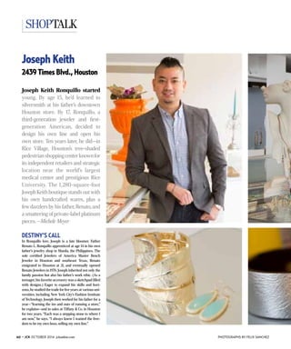 60 ◆ JCK OCTOBER 2014 jckonline.com
shoptalk
PHOTOGRAPHS BY FELIX SANCHEZ
Joseph Keith
2439 Times Blvd., Houston
Joseph Keith Ronquillo started
young. By age 15, he’d learned to
silversmith at his father’s downtown
Houston store. By 17, Ronquillo, a
third-generation jeweler and first-
generation American, decided to
design his own line and open his
own store. Ten years later, he did—in
Rice Village, Houston’s tree-shaded
pedestrianshoppingcenterknownfor
its independent retailers and strategic
location near the world’s largest
medical center and prestigious Rice
University. The 1,280-square-foot
JosephKeithboutiquestandsoutwith
his own handcrafted wares, plus a
few dazzlers by his father,Renato,and
a smattering of private-label platinum
pieces. —Michele Meyer
DESTINY’S CALL
In Ronquillo lore, Joseph is a late bloomer. Father
Renato L. Ronquillo apprenticed at age 14 in his own
father’s jewelry shop in Manila, the Philippines. The
sole certified Jewelers of America Master Bench
­Jeweler in Houston and southeast Texas, Renato
emigrated to Houston at 21, and eventually opened
Renato Jewelers in 1976. Joseph inherited not only the
family passion but also his father’s work ethic. (As a
teenager,his favorite accessory was a sketchpad filled
with designs.) Eager to expand his skills and hori-
zons,he studied the trade for five years at various uni-
versities, including New York City’s Fashion Institute
of Technology. Joseph then worked for his father for a
year—“learning the ins and outs of running a store,”
he explains—and in sales at Tiffany & Co. in Houston
for two years. “Each was a stepping stone to where I
am now,” he says. “I always knew I wanted the free-
dom to be my own boss, selling my own line.”
 
