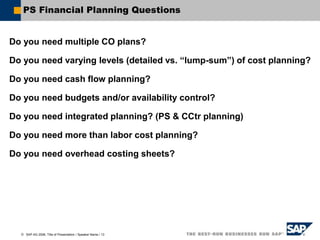  SAP AG 2006, Title of Presentation / Speaker Name / 13
PS Financial Planning Questions
Do you need multiple CO plans?
Do you need varying levels (detailed vs. “lump-sum”) of cost planning?
Do you need cash flow planning?
Do you need budgets and/or availability control?
Do you need integrated planning? (PS & CCtr planning)
Do you need more than labor cost planning?
Do you need overhead costing sheets?
 