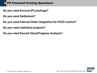  SAP AG 2006, Title of Presentation / Speaker Name / 15
PS Financial Posting Questions
Do you need Accrual (FI) postings?
Do you need Settlement?
Do you need Internal Order integration for FI/CO control?
Do you need statistical projects?
Do you need Earned Value/Progress Analysis?
 