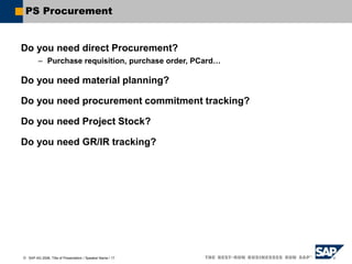  SAP AG 2006, Title of Presentation / Speaker Name / 17
PS Procurement
Do you need direct Procurement?
– Purchase requisition, purchase order, PCard…
Do you need material planning?
Do you need procurement commitment tracking?
Do you need Project Stock?
Do you need GR/IR tracking?
 