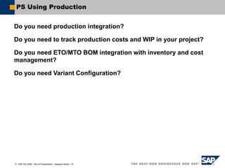  SAP AG 2006, Title of Presentation / Speaker Name / 19
PS Using Production
Do you need production integration?
Do you need to track production costs and WIP in your project?
Do you need ETO/MTO BOM integration with inventory and cost
management?
Do you need Variant Configuration?
 