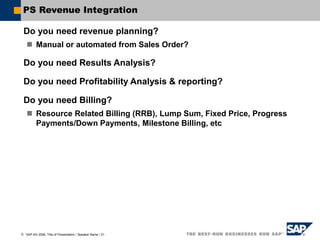  SAP AG 2006, Title of Presentation / Speaker Name / 21
PS Revenue Integration
Do you need revenue planning?
 Manual or automated from Sales Order?
Do you need Results Analysis?
Do you need Profitability Analysis & reporting?
Do you need Billing?
 Resource Related Billing (RRB), Lump Sum, Fixed Price, Progress
Payments/Down Payments, Milestone Billing, etc
 