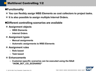  SAP AG 2006, Title of Presentation / Speaker Name / 26
Multilevel Controlling 1/2
Functionality
 You can flexibly assign WBS Elements as cost collectors to project tasks.
 It is also possible to assign multiple Internal Orders.
Different controlling scenarios are available
 Assignment objects
– WBS Elements
– Internal Orders
 Assignment types
– Manual assignments
– Automatic assignments to WBS Elements
 Assignment rules
– Role based
– Task based
 Enhancements
– Customer-specific scenarios can be executed using the BAdI
“IAOM_DET_CO_SCENARIO”
 