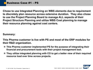  SAP AG 2006, Title of Presentation / Speaker Name / 4
Business Case #1 – PS
Chose to use Integrated Planning on WBS elements due to requirement
to discretely plan resource across extensive duration. They also chose
to use the Project Planning Board to manage ALL aspects of their
Project Structure Planning and utilize WBS Cost planning to manage
their resource planning against cost centers.
Summary:
This Pharma customer is live with PS and most of the ERP modules for
their R&D organization.
 This Pharma customer implemented PS for the purpose of integrating their
financial and procurement tools with their project management tool.
 They utilize integrated planning with CO to get a better view of their required
resource load over time across projects.
 