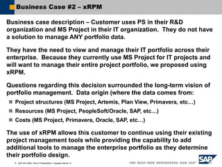  SAP AG 2006, Title of Presentation / Speaker Name / 5
Business Case #2 – xRPM
Business case description – Customer uses PS in their R&D
organization and MS Project in their IT organization. They do not have
a solution to manage ANY portfolio data.
They have the need to view and manage their IT portfolio across their
enterprise. Because they currently use MS Project for IT projects and
will want to manage their entire project portfolio, we proposed using
xRPM.
Questions regarding this decision surrounded the long-term vision of
portfolio management. Data origin (where the data comes from:
 Project structures (MS Project, Artemis, Plan View, Primavera, etc…)
 Resources (MS Project, PeopleSoft/Oracle, SAP, etc…)
 Costs (MS Project, Primavera, Oracle, SAP, etc…)
The use of xRPM allows this customer to continue using their existing
project management tools while providing the capability to add
additional tools to manage the enterprise portfolio as they determine
their portfolio design.
 