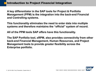 SAP AG 2006, Title of Presentation / Speaker Name / 6
Introduction to Project Financial Integration
A key differentiator in the SAP tools for Project & Portfolio
Management (PPM) is the integration into the back-end Financial
and Controlling systems.
This functionality eliminates the need to enter data into multiple
systems and therefore maintains the “official” system of record.
All of the PPM tools SAP offers have this functionality.
The SAP Portfolio tool, xRPM, also provides connectivity from other
back-end Financial Management, Human Resources, and Project
Management tools to provide greater flexibility across the
Enterprise portfolio.
 