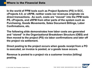  SAP AG 2006, Title of Presentation / Speaker Name / 8
Where is the Financial Data
In the world of PPM tools such as Project Systems (PS) in ECC,
cProjects 4.0, or xRPM, neither costs nor revenues originate via
direct transactions. As such, costs are “moved” into the PPM tools
PS, cProjects, and xRPM from other parts of the system such as
Purchasing, Goods Movements, Sales Document Billings, Labor
Confirmations, etc.
The following slide demonstrates how labor costs are generated
and “stored” in the Organizational Breakdown Structure (OBS) and
then moved to the project (PS) via labor confirmations and later off
the project via settlement.
Direct posting to the project occurs when goods receipt from a PO
is executed, an invoice is posted, or a goods issue occurs.
Revenue is posted to a project via a customer invoice (billing)
posting.
 