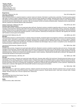 Experience
Education
Skills
customer service, sales, trade shows
Travis J Funk
(405) 664-6199 (Cell)
1456 N. Penn Ave
Oklahoma City, OK 73134
travisfunk4653@gmail.com
Golf Smith, Oklahoma City, OK Feb. 2013 to May 2014
Sales Representative
Recommended products to customers based on customer needs and interests. Estimated or quoted prices, warranties. Provided on-going support
after sales or contract is signed. Prepared estimates. Gave customers product samples and catalogs. Attended trade shows and conferences. Worked
with delivery and merchandise personnel to ensure customer service is satisfactory. Kept up to date on competitors' products, prices. Developed and
maintained business relationships with customers. Met and exceeded monthly and yearly profitability goals. Displayed products appropriately.
Planned, prepared and presented effective sales presentations.
Salazar Construction, Oklahoma City, OK Feb. 2010 to Jan. 2013
Outsides Sales Representative
Directed sales activities. Assigned and supervised sales staff work. Resolved customer complaints regarding sales and service. Oversaw sales
managers at the local level. Oversaw sales staff at the local level. Directed personnel duties such as interviewing, training, supervising, disciplinary
action. Directed the focus of sales efforts based on customer preferences. Prepared budgets and approved budget expenditures. Planned advertising
services. Advised and conferred with potential customers, current customers. Assertively and directly sold to customers. Met regularly with individual
staff members to ensure good communication.
International Golf, Oklahoma City, OK Jan. 2005 to Jan. 2010
Manager
Recommended products to customers based on customer needs and interests. Contacted regular and prospective customers to demonstrate products
and solicit orders. Estimated or quoted prices, warranties, delivery dates. Provided on-going support after sales or contract is signed. Prepared
estimates. Gave customers product samples and catalogs. Developed and managed accounts. Attended trade shows and conferences. Understood
product innovations in design and manufacturing. Promoted and marketed new technologies. Kept up to date on competitors' prices. Developed and
maintained business relationships with customers.
International Golf Enterprises, Oklahoma City, OK Feb. 1994 to Dec. 2004
Mangement
Directed sales activities. Assigned and supervised sales staff work. Resolved customer complaints regarding sales and service. Oversaw sales
managers at the local level. Oversaw sales staff at the local level. Directed personnel duties such as interviewing, hiring, training, supervising,
disciplinary action. Directed the focus of sales efforts based on customer preferences. Prepared budgets and approved budget expenditures. Planned
advertising services. Advised and conferred with potential customers, current customers. Assertively and directly sold to customers. Met regularly with
individual staff members to ensure good communication.
International Golf Enterprises, Little Rock, AR Apr. 1990 to Jan. 1994
Manager
Directed sales activities. Assigned and supervised sales staff work. Oversaw sales staff at the local level. Directed personnel duties such as
interviewing, hiring, training, supervising, disciplinary action. Projected future sales and profitability based on past operational records and reports.
Directed the focus of sales efforts based on customer preferences. Prepared budgets and approved budget expenditures. Planned advertising services.
Ensured information accuracy by consulting with management. Advised and conferred with potential customers, current customers. Assertively and
directly sold to customers. Met regularly with individual staff members to ensure good communication.
International Golf, Tulsa, OK Apr. 1984 to Mar. 1990
Sales Associate
Sold merchandise at a retail store. Greeted customers. Helped customers find what they wanted. Showed customers how to use and care for
merchandise. Rang up bills, using POS machines. Answered customer questions. Placed special orders. Used basic computer skills. Created
displays. Worked in stock room, front end. Opened store. Closed store.
1987 Graduated High School East Central, Tulsa, OK
High School Diploma: Basic
Page 1 / 1
 