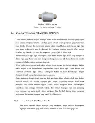 Gambar 2.10 Pipe anchor
(Sumber : Pipe Drafting And Design 2nd
Edition)
2.3 ANALISA TEGANGAN PADA SISTEM PEMIPAAN
Dalam sistem pemipaan terjadi berbagai reaksi akibat beban-beban (loading) yang terjadi
pada sistem pemipaan tersebut. Misalnya, pada sebuah sistem pemipaan yang beroperasi
pada kondisi tekanan dan temperatur tertentu akan mengakibatkan reaksi pada pipa-pipa
yang akan berkontraksi atau berekspansi jika koefisien ekspansi material tidak mampu
menahan lagi dinamika tekanan dan temperatur yang terjadi di dalam pipa.
Pembebanan pada pipa juga bisa terjadi karena berat material pipa, fluida yang mengalir di
dalam pipa, juga berat-berat dari komponen-komponen pipa, dll, beban-beban ini bersifat
permanen terhadap sistem pemipaan tersebut.
Beban pada pipa dapat diklasifikasikan sebagai beban primer dan beban sekunder. Beban
primer terjadi akibat beban-beban tetap/sustained seperti berat pipa, katup, insulasi dan
komponen-komponen pipa lainnya. Sedangkan beban sekunder berhubungan dengan
ekspansi thermal karena beban temperatur pada pipa.
Dalam kaitannya dengan denah atau tata letak peralatan dalam sebuah pabrik atau fasilitas
produksi minyak, dll, analisa tegangan pipa sangat bergantung dengan denah/layout
pemipaan dan desain tumpuan/support, denah sistem pemipaan harus diperhitungkan
sedemikian rupa sehingga memenuhi kriteria dari batasan tegangan pipa dan penopang
pipa, sehingga bila perlu denah sistem pemipaan bisa berubah karena tidak memenuhi
persyaratan dari analisa tegangan yang sudah diperhitungkan.
2.5.1 TEGANGAN DAN REGANGAN
Jika suatu material dikenai tegangan yang membesar hingga melebihi kemampuan
tegangan maksimum yang bisa ditahan, material itu pasti akan rusak/gagal/fail.
 