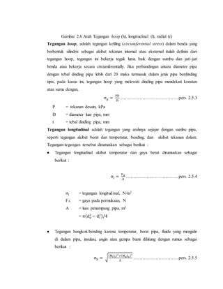 Gambar 2.6 Arah Tegangan hoop (h), longitudinal (l), radial (r)
Tegangan hoop, adalah tegangan keliling (circumferential stress) dalam benda yang
berbentuk silindris sebagai akibat tekanan internal atau eksternal itulah definisi dari
tegangan hoop, tegangan ini bekerja tegak lurus baik dengan sumbu dan jari-jari
benda atau bekerja secara circumferentially. Jika perbandingan antara diameter pipa
dengan tebal dinding pipa lebih dari 20 maka termasuk dalam jenis pipa berdinding
tipis, pada kasus ini, tegangan hoop yang melewati dinding pipa mendekati konstan
atau sama dengan,
σp =
PD
2t
………………………………….pers. 2.5.3
P = tekanan desain, kPa
D = diameter luar pipa, mm
t = tebal dinding pipa, mm
Tegangan longitudinal adalah tegangan yang arahnya sejajar dengan sumbu pipa,
seperti tegangan akibat berat dan temperatur, bending, dan akibat tekanan dalam.
Tegangan-tegangan tersebut dirumuskan sebagai berikut :
 Tegangan longitudinal akibat temperatur dan gaya berat dirumuskan sebagai
berikut :
σl =
FA
A
………………………..……..pers. 2.5.4
σl = tegangan longitudinal, N/m2
FA = gaya pada permukaan, N
A = luas penampang pipa, m2
= π(do
2
− di
2)/4
 Tegangan bengkok/bending karena temperatur, berat pipa, fluida yang mengalir
di dalam pipa, insulasi, angin atau gempa bumi dihitung dengan rumus sebagai
berikut :
σb = √
(MiIi)2
+(MoIo)2
Z
………………………….pers. 2.5.5
 