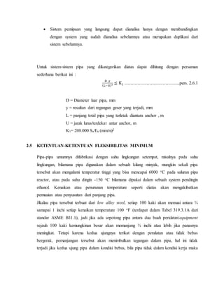  Sistem pemipaan yang langsung dapat dianalisa hanya dengan membandingkan
dengan system yang sudah dianalisa sebelumnya atau merupakan duplikasi dari
sistem sebelumnya.
Untuk sistem-sistem pipa yang dikategorikan diatas dapat dihitung dengan persaman
sederhana berikut ini :
D .y
(L−U)2 ≤ K1 ………………………………..pers. 2.6.1
D = Diameter luar pipa, mm
y = resultan dari regangan geser yang terjadi, mm
L = panjang total pipa yang terletak diantara anchor , m
U = jarak lurus/terdekat antar anchor, m
K1= 208.000 Sa/Ea (mm/m)2
2.5 KETENTUAN-KETENTUAN FLEKSIBILITAS MINIMUM
Pipa-pipa umumnya difabrikasi dengan suhu lingkungan setempat, misalnya pada suhu
lingkungan, bilamana pipa digunakan dalam sebuah kilang minyak, mungkin sekali pipa
tersebut akan mengalami temperatur tinggi yang bisa mencapai 6000 oC pada saluran pipa
reactor, atau pada suhu dingin -150 oC bilamana dipakai dalam sebuah system pendingin
ethanol. Kenaikan atau penurunan temperature seperti diatas akan mengakibatkan
pemuaian atau penyusutan dari panjang pipa.
Jikalau pipa tersebut terbuat dari low alloy steel, setiap 100 kaki akan memuai antara ¾
samapai 1 inchi setiap kenaikan temperature 100 oF (terdapat dalam Tabel 319.3.1A dari
standar ASME B31.1), jadi jika ada sepotong pipa antara dua buah peralatan/equipment
sejauh 100 kaki kemungkinan besar akan memanjang ¾ inchi atau lebih jika panasnya
meningkat. Tetapi karena kedua ujungnya terikat dengan peralatan atau tidak bebas
bergerak, pemanjangan tersebut akan menimbulkan tegangan dalam pipa, hal ini tidak
terjadi jika kedua ujung pipa dalam kondisi bebas, bila pipa tidak dalam kondisi kerja maka
 