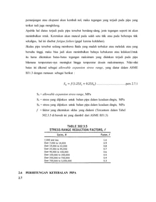 pemanjangan atau ekspansi akan kembali nol, maka tegangan yang terjadi pada pipa yang
terikat tadi juga menghilang.
Apabila hal diatas terjadi pada pipa tersebut berulang-ulang, jenis tegangan seperti ini akan
menimbulkan retak. Keretakan akan muncul pada salah satu titik atau pada beberapa titik
sekaligus, hal ini disebut fatigue failure (gagal karena kelelahan).
Jikalau pipa tersebut sedang membawa fluida yang mudah terbakar atau meledak atau yang
bersuhu tinggi, maka bisa jadi akan menimbulkan bahaya kebakaran atau ledakan.Untuk
itu harus ditentukan batas-batas tegangan maksimum yang diizinkan terjadi pada pipa
bilamana temperature-nya meningkat hingga temperatur desain maksimumnya. Nilai-nilai
batas ini dikenal sebagai allowable expansion stress range, yang diatur dalam ASME
B31.3 dengan rumusan sebagai berikut :
𝑆 𝑎 = 𝑓(1.25𝑆𝑐 + 0.25𝑆ℎ) …………….………….pers 2.7.1
Sa = allowable expansion stress range, MPa
Sc = stress yang diijinkan untuk bahan pipa dalam keadaan dingin, MPa
Sh = stress yang diijinkan untuk bahan pipa dalam keadaan dingin, MPa
f = faktor yang ditentukan siklus yang dialami (Tercantum dalam Tabel
302.3.5 di bawah ini yang diambil dari ASME B31.3)
2.6 PERHITUNGAN KETEBALAN PIPA
2.7
 