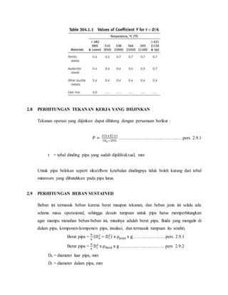 2.8 PERHITUNGAN TEKANAN KERJA YANG DIIJINKAN
Tekanan operasi yang diijinkan dapat dihitung dengan persamaan berikut :
P =
2(S x E) x t
(Do−2Yt)
…………………………………….pers. 2.9.1
t = tebal dinding pipa yang sudah dipilih/aktual, mm
Untuk pipa belokan seperti siku/elbow ketebalan dindingnya tidak boleh kurang dari tebal
minimum yang dibutuhkan pada pipa lurus.
2.9 PERHITUNGAN BEBAN SUSTAINED
Beban ini termasuk beban karena berat maupun tekanan, dan beban jenis ini selalu ada
selama masa operasional, sehingga desain tumpuan untuk pipa harus memperhitungkan
agar mampu menahan beban-beban ini, misalnya adalah berat pipa, fluida yang mengalir di
dalam pipa, komponen-komponen pipa, insulasi, dan termasuk tumpuan itu sendiri,
Berat pipa =
π
4
(Do
2
− Di
2) x ρpipa x g……………….... pers. 2.9.1
Berat pipa =
π
4
Di
2
x ρfluid x g………………………… pers 2.9.2
Do = diameter luar pipa, mm
Di = diameter dalam pipa, mm
 