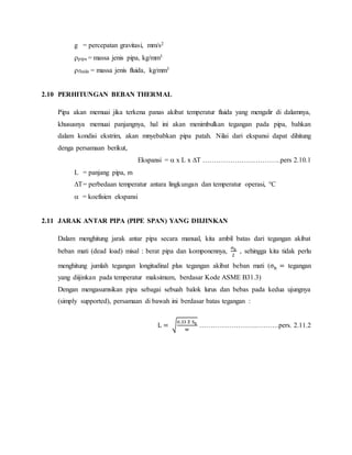 g = percepatan gravitasi, mm/s2
pipa = massa jenis pipa, kg/mm3
fluida = massa jenis fluida, kg/mm3
2.10 PERHITUNGAN BEBAN THERMAL
Pipa akan memuai jika terkena panas akibat temperatur fluida yang mengalir di dalamnya,
khususnya memuai panjangnya, hal ini akan menimbulkan tegangan pada pipa, bahkan
dalam kondisi ekstrim, akan mnyebabkan pipa patah. Nilai dari ekspansi dapat dihitung
denga persamaan berikut,
Ekspansi =  x L x ∆T …………………………….pers 2.10.1
L = panjang pipa, m
∆T= perbedaan temperatur antara lingkungan dan temperatur operasi, °C
 = koefisien ekspansi
2.11 JARAK ANTAR PIPA (PIPE SPAN) YANG DIIJINKAN
Dalam menghitung jarak antar pipa secara manual, kita ambil batas dari tegangan akibat
beban mati (dead load) misal : berat pipa dan komponennya,
σh
2
, sehingga kita tidak perlu
menghitung jumlah tegangan longitudinal plus tegangan akibat beban mati (σh = tegangan
yang diijinkan pada temperatur maksimum, berdasar Kode ASME B31.3)
Dengan mengasumsikan pipa sebagai sebuah balok lurus dan bebas pada kedua ujungnya
(simply supported), persamaan di bawah ini berdasar batas tegangan :
L = √
0.33 Z Sh
w
…………………….……….pers. 2.11.2
 