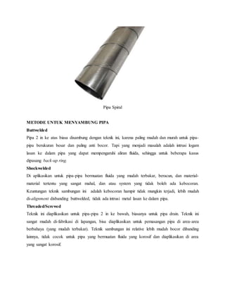 Pipa Spiral
METODE UNTUK MENYAMBUNG PIPA
Buttwelded
Pipa 2 in ke atas biasa disambung dengan teknik ini, karena paling mudah dan murah untuk pipa-
pipa berukuran besar dan paling anti bocor. Tapi yang menjadi masalah adalah intrusi logam
lasan ke dalam pipa yang dapat mempengaruhi aliran fluida, sehingga untuk beberapa kasus
dipasang back-up ring.
Shockwelded
Di aplikasikan untuk pipa-pipa bermuatan fluida yang mudah terbakar, beracun, dan material-
material tertentu yang sangat mahal, dan atau system yang tidak boleh ada kebocoran.
Keuntungan teknik sambungan ini adalah kebocoran hampir tidak mungkin terjadi, lebih mudah
di-alignment disbanding buttwelded, tidak ada intrusi metal lasan ke dalam pipa.
Threaded/Screwed
Teknik ini diaplikasikan untuk pipa-pipa 2 in ke bawah, biasanya untuk pipa drain. Teknik ini
sangat mudah di-fabrikasi di lapangan, bisa diaplikasikan untuk pemasangan pipa di area-area
berbahaya (yang mudah terbakar). Teknik sambungan ini relative lebih mudah bocor dibanding
lainnya, tidak cocok untuk pipa yang bermuatan fluida yang korosif dan diaplikasikan di area
yang sangat korosif.
 
