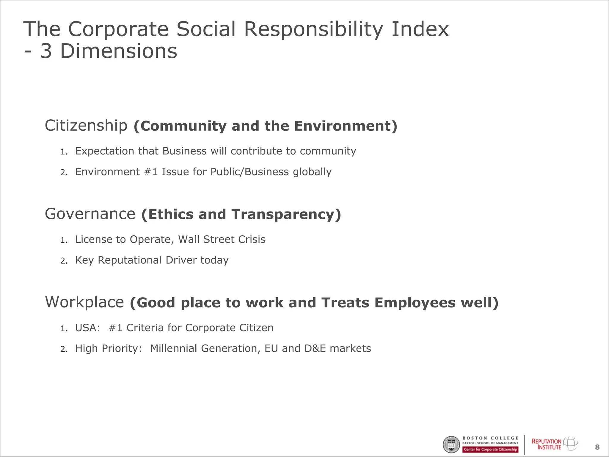 The Corporate Social Responsibility Index
- 3 Dimensions


  Citizenship (Community and the Environment)
   1.   Expectation that Business will contribute to community

   2.   Environment #1 Issue for Public/Business globally



  Governance (Ethics and Transparency)
   1.   License to Operate, Wall Street Crisis

   2.   Key Reputational Driver today



  Workplace (Good place to work and Treats Employees well)
   1.   USA: #1 Criteria for Corporate Citizen

   2.   High Priority: Millennial Generation, EU and D&E markets




                                                                   8
 