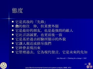 態度 它是真我的「先鋒」 它的根往內伸，但果實外顯 它是最好的朋友，也是最強勁的敵人 它比言語誠實，也更前後一致 它是基於過去經驗所顯示的外貌 它讓人親近或排斥我們 它終會表現出來 它管理過去，它為現代發言，它是未來的先知 John Maxwell. <<Thinking for a change>> 2005 
