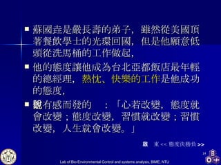 蘇國垚是嚴長壽的弟子，雖然從美國頂著餐飲學士的光環回國，但是他願意低頭從洗馬桶的工作做起， 他的態度讓他成為台北亞都飯店最年輕的總經理， 熱忱、快樂的工作 是他成功的態度， 他有感而發的說：「 心若改變，態度就會改變；態度改變，習慣就改變；習慣改變，人生就會改變。 」 周啟東 << 態度決勝負 >> 