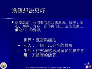 換個想法更好 改變想法：我們要的是其他東西，譬如：愛心、知識、寬容、合作與信任。這些是世上取之不絕的資源。 世界：豐富與滿足 別人：一個可以分享的對象 生活：在充滿感恩與滿足的世界中，每天踏實的活著 。 