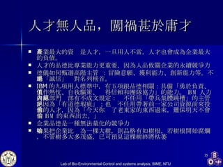 人才無人品 ， 闖禍甚於庸才   企業最大的資產是人才，一旦用人不當，人才也會成為企業最大的負債。 人才的品德比專業能力更重要，因為人品攸關企業的永續競爭力 德儀 如何甄選高階主管   ：冒險意願、獲利能力、創新能力等。不過「誠信」絕對名列榜首。 IBM 的九項用人標準中，有五項跟品德相關：具備「勇於負責、工作熱忱、自我驅策、值得信賴和團隊協力」的能力。 IBM 人力資源部門內部有不成文規定：絕不任用「帶兵集體跳槽」的主管，因為「有道德瑕疵」；也絕不任用帶著前一家公司資源前來投靠的人才，因為「今天你偷了老東家的東西過來，難保明天不會偷 IBM 的東西出去。」 企業品德是一種無法量化的競爭力 如果把企業比喻為一棵大樹，則品格有如樹根，若樹根開始腐爛，不管樹多大多茂盛，已可預見這棵樹終將枯萎 