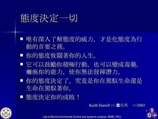 態度決定一切 唯有深入了解態度的威力，才是化態度為行動的首要之務。 你的態度攸關著你的人生。 它可以鼓勵你積極行動，也可以變成毒藥，癱瘓你的能力，使你無法發揮潛力。 你的態度決定了，究竟是你在駕馭生命還是生命在駕馭著你。 態度決定你的成敗！  Keith Harrell << 態度萬歲 >>2003 