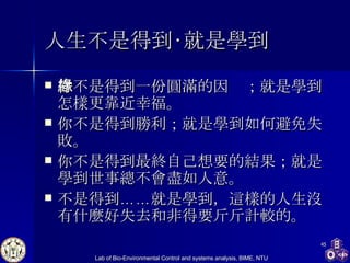 人生不是得到‧就是學到   你不是得到一份圓滿的因緣；就是學到怎樣更靠近幸福。 你不是得到勝利；就是學到如何避免失敗。 你不是得到最終自己想要的結果；就是學到世事總不會盡如人意。 不是得到……就是學到，這樣的人生沒有什麼好失去和非得要斤斤計較的。  