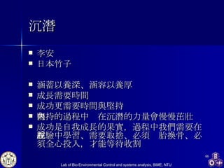 沉潛 李安 日本竹子 涵蓄以養深、涵容以養厚 成長需要時間 成功更需要時間與堅持 堅持的過程中內在沉潛的力量會慢慢茁壯 成功是自我成長的果實，過程中我們需要在經驗中學習、需要取捨、必須脫胎換骨、必須全心投入，才能等待收割 