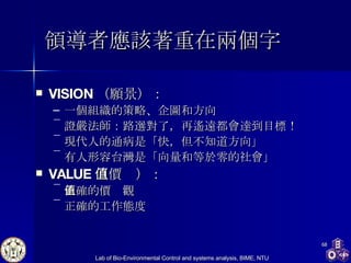 領導者應該著重在兩個字 VISION （願景） ： 一個組織的策略、企圖和方向 證嚴法師 ： 路選對了，再遙遠都會達到目標！ 現代人的通病是「快，但不知道方向」 有人 形容台灣是「向量和等於零的社會」 VALUE （價值） ： 正確的價值觀 正確的工作態度 