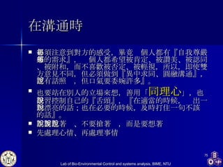 在溝通時 必須注意到對方的感受，畢竟每個人都有『自我尊嚴感的需求』，每個人都希望被肯定、被讚美、被認同、被附和，而不喜歡被否定、被輕視，所以，即使雙方意見不同，但必須做到『異中求同、圓融溝通』，『有話照說，但口氣要委婉許多』。  也要站在別人的立場來想，善用「 同理心 」，也學習控制自己的『舌頭』，『在適當的時候，說出一句漂亮的話；也在必要的時候，及時打住一句不該說的話』。  不要急著說、不要搶著說，而是要想著說 先處理心情、再處理事情   
