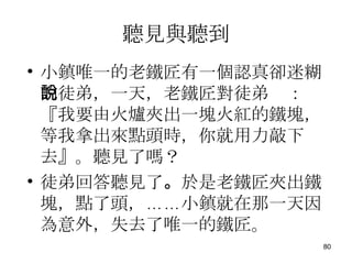 聽見與聽到 小鎮唯一的老鐵匠有一個認真卻迷糊的徒弟，一天，老鐵匠對徒弟說：『我要由火爐夾出一塊火紅的鐵塊，等我拿出來點頭時，你就用力敲下去』。聽見了嗎？ 徒弟回答聽見了 。 於是老鐵匠夾出鐵塊，點了頭，……小鎮就在那一天因為意外，失去了唯一的鐵匠。 