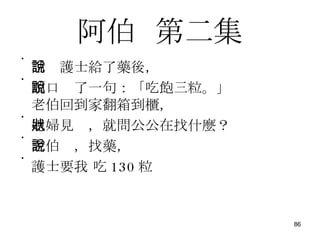 阿伯   第二集 話說護士給了藥後， 順口說了一句：「吃飽三粒。」 老伯回到家翻箱到櫃， 媳婦見狀，就問公公在找什麼？ 老伯說，找藥， 護士要我 吃 130 粒 