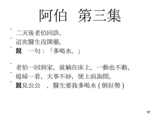 阿伯   第三集 二天後老伯回診， 這次醫生沒開藥， 只說一句：「多喝水。」 老伯一回到家，就躺在床上，一動也不動， 媳婦一看，大事不妙，便上前詢問， 只見公公說，醫生要我多喝水 ( 倒好勢 ) 