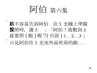 阿伯   第六集 好不容易告訴阿伯趴在 X 光機上準備要照時，護士說：「阿伯！我數到 3 就要照 ( 跑 ) 喔 !!( 台語 )   1...2...3 」 只見阿伯往 X 光室外面死命的跑 ... 