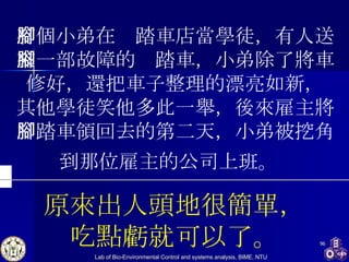 有個小弟在腳踏車店當學徒，有人送來一部故障的腳踏車，小弟除了將車修好，還把車子整理的漂亮如新， 其他學徒笑他多此一舉，後來雇主將腳踏車領回去的第二天，小弟被挖角到那位雇主的公司上班。   原來出人頭地很簡單， 吃點虧就可以了。 