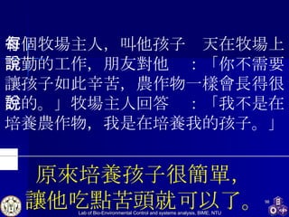 有個牧場主人，叫他孩子每天在牧場上辛勤的工作，朋友對他說：「你不需要讓孩子如此辛苦，農作物一樣會長得很好的。」牧場主人回答說：「我不是在培養農作物，我是在培養我的孩子。」 原來培養孩子很簡單， 讓他吃點苦頭就可以了。 