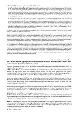 In Manila Herald Publishing Co., Inc. vs. Ramos, et al., 88 Phil. 94, it was held:
Section 1 of Rule 8 enumerates the grounds upon which an action may be dismissed, and it specifically ordains that a motion t o this end be filed. In
the light of this express requirement we do not believe that the court had power to dismiss the case without the requisite motion duly presented.
The fact that the parties filed memoranda upon the court’s indication or order in which they discussed the proposition that t he action was
unnecessary and was improperly brought outside and independently ofthe case for libel did not supply the deficiency. Rule 30 ofthe Rules ofCourt
provides for the cases in which an action may be dismissed, and the inclusion of those therein provided excludes any other, u nder the familiar
maxims, inclusio unius est exclusivo ulterius. The only instance in which, according to said Rules, the court may dismiss upo n the court’s own motion
an action is, when the ‘plaintifffails to appear at the time ofthe trial or to prosecute his action for an unreasonable length oftime or to comply with
the Rules or any order of the court.
The foregoing ruling is applicable in this case, because although a motion to dismiss had been presented defendant the resolu tion ofthe court
granting the same was based upon a ground not alleged in said motion. But assuming that the lower court could properly consider the question of
prescription anew, the samestill did not appear to be indubitable on the face ofthe allegations in the complaint. The defen dant cites Article 137 of
the Civil Code, which provides that an action for acknowledgment of natural children may be commenced only during the lifetim e ofthe putative
parents, except in two instances not obtaining in this case, and that the present action was c ommenced afterthe death ofthe putative father ofthe
plaintiffs. The said provision is not of indubitable application, since the plaintiffs do not seek acknowledgment but allege as a matter offact that
they “are the acknowledged natural children and the only heirs in the directline ofthe late John T. Bush.” Whether or not this allegation is true will,
of course, depend upon the evidence to be presented at the trial.
The defendant insists in this instance on the jurisdictional ground posed in her motion to dismiss, citing Rule 75, Section 1, of the Rules of Court
formerly in force (now Rule 73, Section 1), which says:
SECTION 1. Where estate ofdeceased persons settled. –Ifthe decedent is an inhabitant ofthe Philippines at the timeofhis death, whe ther a citizen or
an alien, his will shall be proved, or letters ofadministration granted, and his estate settled, in the Court ofFirst Insta nce in the province in which he
resides at the time of his death, and ifhe is an inhabitant ofa foreign country, the Court ofFirst Instance ofany province in which he had estate. The
court first taking cognizance of the settlement of the estate of a decedent, shall exercise jurisdiction to the exclusion of all other courts. The
jurisdiction assumed by a court, so far as it depends on the place ofresidence ofthe decedent, or ofthe location ofhis estate, shall not be contested in
a suit or proceeding, except in an appeal from that court, in the original case, or when the want ofjurisdiction appears on the record.
It will be noted that the foregoing rule fixes jurisdiction for purposes ofthe special proceeding for the settlement ofthe estate ofa deceased person,
“so far as it depends on the place of residence ofthe decedent, or ofthe location ofhis estate. ” The matter really concerns venue, as the caption of
Rule cited indicates, and in order to preclude different courts which may properly assume jurisdiction from doing so, the Rul e specifies that “the court
first taking cognizance ofthe settlement ofthe estate ofa decedent, shall exercise jurisdiction to the exclusion ofall other courts.”
In the final analysis this actionis not necessarily one to annul the partition already madeand approved by the probate cour t, and to reopen the estate
proceeding so that a new partition may be made, but for recovery by the plaintiffs ofthe portion oftheir alleged inheritance ofwhich, th rough fraud,
they have been deprived. Without prejudice to whatever defenses may be available to the defendant, this Court believes that the plaintiffs’ cause
should not be foreclosed without a hearing on the merits. WHEREFORE, the orders appealed from are set aside and the case rema nded for further
proceedings. Costs against the defendant-appellee in this instance.
G.R. No. L-24742, October 26, 1973
Rosa Cayerano Cuenco vs. CA, Manuel Cuenco, Lourdes Cunco, Concepcion Cuenco Manguerra, Carmen Cuenco,
Consuelo Cuenco reyes, and Teresita cuenco Gonzalez
The court first taking cognizance of the settlement of the estate of a decedent, shall exercise jurisdiction to the
exclusion of all other courts
FACTS: SenatorMariano JesusCuencodiedinManila.He wassurvivedbyhiswidow andtwominor sons, residing in
Quezon City, and children of the first marriage, residing in Cebu. Lourdes, one of the children from the first
marriage,filedaPetitionforLetters of Administration with the Court of First Instance (CFI) Cebu, alleging that the
senator died intestate in Manila but a resident of Cebu with properties in Cebu and Quezon City.
The petitionstill pending with CFI Cebu, Rosa Cayetano Cuenco, the second wife, filed a petition with CFI Rizal for
the probate of the lastwill andtestament,where she wasnamedexecutrix.Rosaalsofiledanoppositionandmotion
to dismiss in CFI Cebu but this court held in abeyance resolution over the opposition until CFI Quezon shall have
acted on the probate proceedings.
Lourdesfiledanoppositionandmotiontodismiss in CFI Quezon, on ground of lack of jurisdiction and/or improper
venue,consideringthatCFICebualreadyacquiredexclusivejurisdictionoverthe case.The oppositionandmotion to
dismiss were denied. Upon appeal CA ruled in favor of Lourdes and issued a writ of prohibition to CFI Quezon.
ISSUEs: Whether or not CA erred in issuing the writ of prohibition
Whether or not CFI Quezon acted without jurisdiction or grave abuse of discretion in taking cognizance and
assumingexclusive jurisdictionoverthe probate proceedingsinpursuance toCFICebu's order expressly consenting
in deference to the precedence of probate over intestate proceedings
HELD: The Supreme CourtfoundthatCA erredin law inissuingthe writof prohibitionagainst the Quezon City court
fromproceedingwiththe testate proceedingsandannullingandsetting aside all its orders and actions, particularly
itsadmissiontoprobate of the last will andtestamentof the deceasedandappointingpetitioner-widowasexecutrix
thereof without bond pursuant to the deceased testator's wish.
On Venue and Jurisdiction
 
