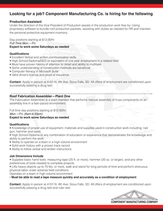 Looking for a job? Component Manufacturing Co. is hiring for the following
Production Assistant
Under the direction of the Vice President of Production assists in the production work flow by: Using
proprietary software to bundle roof production packets, assisting with duties as needed for HR and maintain
the personal protective equipment inventory.
Day positions starting at $13.00/hr.
Full Time Mon.—Fri.
Expect to work some Saturdays as needed
Qualifications
• Excellent Verbal and written communication skills
• High School Diploma/GED or equivalent of one year employment in a related field
• Must have proven history of attention to detail and ability to multitask
• Some understanding of construction methods are beneficial
• Computer literacy in Microsoft Suite
• Valid driver’s license and proof of insurance
Contact: Apply in person at 4101 N. 4th Ave. Sioux Falls, SD. All offers of employment are conditioned upon
successfully passing a drug test.	
Roof Fabrication Assembler—Plant One
The Fabrication Assembler is a team member that performs manual assembly of truss components on an
assembly line in a fast–paced environment.
Full time day positions starting at $12.00/hr.
Mon.—Fri. (6am-4:30pm)				
Expect to work some Saturdays as needed	
Qualifications
• Knowledge of proper use of equipment, materials and supplies used in construction work including: nail
gun, hammer and saws.
• High School Diploma or any combination of education or experience that demonstrates the knowledge and
ability to perform the work.
• Ability to operate on a team in a high volume environment
• Solid work history with a proven track record
• Ability to follow verbal and written instructions
Job Dimensions Include
• Supplies basic hand tools: measuring tape (25 ft. or more), hammer (20 oz. or larger), and any other
preferences of tools needed to complete projects
• Lifts heavy objects up to 70 lbs. or more, walk and stand for long periods of time and perform strenuous
physical labor under adverse field conditions.
Operates on a team in high volume environment
• Must be able to read a tape measure quickly and accurately as a condition of employment
Contact: Apply in person at 4101 N. 4th Ave. Sioux Falls, SD. All offers of employment are conditioned upon
successfully passing a drug test and ruler test.
 