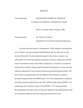 ABSTRACT
Title of Document: MECHANISTIC-EMPIRICAL DESIGN OF
FLEXIBLE PAVEMENTS: A SENSITIVITY STUDY
Regis L. Carvalho, Master of Science, 2006
Thesis directed by: Dr. Charles W. Schwartz
Department of Civil and Environmental Engineering
Pavement structural design is a daunting task. Traffic loading is a heterogeneous
mix of vehicles, axle types and loads with distributions that vary daily and over the
pavement design life. Pavement materials respond to these loads in complex ways
influenced by stress state and magnitude, temperature, moisture, loading rate, and other
factors. Environment exposure adds further complications. It should be no wonder the
profession has resorted to largely empirical methods. Developments over recent decades
offered an opportunity for more rational and rigorous pavement design procedures. The
latest of these accomplishments is the development of the mechanistic-empirical
pavement design procedure in NCHRP Project 1-37A. This study presents a comparison
of flexible pavement designs between the 1993 AASHTO guide and the NCHRP 1-37A
methodology and a sensitivity analysis of the NCHRP 1-37A’s input parameters.
Recommendations for future studies involving the application and implementation of the
new mechanistic-empirical pavement design guide concludes the study.
 