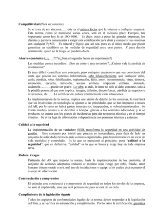 Competitividad (Para ser sinceros) 
Si se trata de ser sinceros……este es el primer factor que le interesa a cualquier empresa. 
Esta norma, como se mencionó varias veces, será en el mediano plazo Europeo, tan 
importante como hoy lo es ISO 9000. Es decir, poco a poco las grandes empresas, los 
clientes y partners comenzarán a exigir esta certificación para abrir y compartir sus sistemas 
con cualquier PyME. Es natural y lógico que así sea, pues es el único modo que puede 
garantizar un equilibrio en las medidas de seguridad entre esas partes. Y para decirlo 
crudamente, quien no la tenga, se quedará afuera. 
Ahorro económico (¿¿¿….???) (¿Será el segundo factor en importancia?) 
Las medidas contra incendios: ¿Son un coste o una inversión?, ¿Cuánto vale la pérdida de 
información? 
Es muy difícil cuantificar este concepto, pero cualquier empresario que sea consciente del 
coste que poseen sus sistemas informáticos, sabe fehacientemente, que cualquier daño, 
caída, pérdida, robo, falsificación, suplantación, fallo, error, inconsistencia, virus, demora, 
saturación, escucha, intrusión, acceso erróneo, respuesta errónea, atentado, 
catástrofe………..puede ser grave. Lo sabe, es más, le teme no sólo al daño concreto, sino a 
la pérdida potencial que esto implica: imagen, difusión, desconfianza, pérdida de negocios e 
inversiones, etc. La certificación, reduce enormemente estas situaciones. 
La implementación de la norma, implica una visión de detalle de los sistemas, lo cual hará 
que las inversiones en tecnología se ajusten a las prioridades que se han impuesto a través 
del AR, por lo tanto no habrá gastos innecesarios, inesperados, ni sobredimensionados. Se 
evitan muchos errores o se detectan a tiempo gracias a los controles adecuados; y si se 
producen, se cuenta con los planes de incidencias para dar respuesta efectiva y en el tiempo 
mínimo. Se evita fuga de información o dependencia con personas internas y externas. 
Calidad a la seguridad 
La implementación de un verdadero SGSI, transforma la seguridad en una actividad de 
gestión. Este concepto por trivial que parezca es trascendente, pues deja de lado un 
conjunto de actividades técnicas más o menos organizadas, para transformarse en un ciclo de 
vida metódico y controlado. Es lo que se mencionó al principio, pone “calidad a la 
seguridad”, que en definitiva, “calidad” es lo que se busca y exige hoy en toda empresa 
seria. 
Reduce riesgos 
Partiendo del AR que impone la norma, hasta la implementación de los controles, el 
conjunto de acciones adoptadas reducirá al mínimo todo riesgo por robo, fraude, error 
humano (intencionado o no), mal uso de instalaciones y equipo a los cuales está expuesto el 
manejo de información. 
Concienciación y compromiso 
El estándar crea conciencia y compromiso de seguridad en todos los niveles de la empresa, 
no solo al implantarla, sino que será permanente pues se rata de un ciclo. 
Cumplimiento de la legislación vigente 
Todos los aspectos de conformidades legales de la norma, deben responder a la legislación 
del País, y se verifica su adecuación y cumplimiento. Por lo tanto la certificación, garantiza 
 
