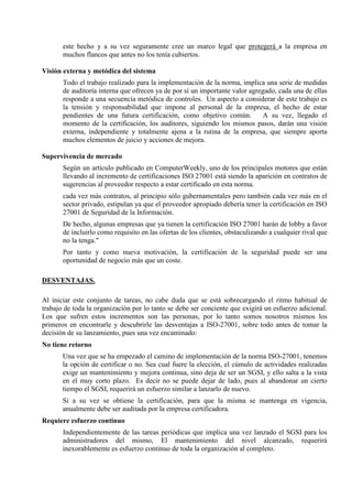 este hecho y a su vez seguramente cree un marco legal que protegerá a la empresa en 
muchos flancos que antes no los tenía cubiertos. 
Visión externa y metódica del sistema 
Todo el trabajo realizado para la implementación de la norma, implica una serie de medidas 
de auditoría interna que ofrecen ya de por sí un importante valor agregado, cada una de ellas 
responde a una secuencia metódica de controles. Un aspecto a considerar de este trabajo es 
la tensión y responsabilidad que impone al personal de la empresa, el hecho de estar 
pendientes de una futura certificación, como objetivo común. A su vez, llegado el 
momento de la certificación, los auditores, siguiendo los mismos pasos, darán una visión 
externa, independiente y totalmente ajena a la rutina de la empresa, que siempre aporta 
muchos elementos de juicio y acciones de mejora. 
Supervivencia de mercado 
Según un artículo publicado en ComputerWeekly, uno de los principales motores que están 
llevando al incremento de certificaciones ISO 27001 está siendo la aparición en contratos de 
sugerencias al proveedor respecto a estar certificado en esta norma. 
cada vez más contratos, al principio sólo gubernamentales pero también cada vez más en el 
sector privado, estipulan ya que el proveedor apropiado debería tener la certificación en ISO 
27001 de Seguridad de la Información. 
De hecho, algunas empresas que ya tienen la certificación ISO 27001 harán de lobby a favor 
de incluirlo como requisito en las ofertas de los clientes, obstaculizando a cualquier rival que 
no la tenga." 
Por tanto y como nueva motivación, la certificación de la seguridad puede ser una 
oportunidad de negocio más que un coste. 
DESVENTAJAS. 
Al iniciar este conjunto de tareas, no cabe duda que se está sobrecargando el ritmo habitual de 
trabajo de toda la organización por lo tanto se debe ser conciente que exigirá un esfuerzo adicional. 
Los que sufren estos incrementos son las personas, por lo tanto somos nosotros mismos los 
primeros en encontrarle y descubrirle las desventajas a ISO-27001, sobre todo antes de tomar la 
decisión de su lanzamiento, pues una vez encaminado: 
No tiene retorno 
Una vez que se ha empezado el camino de implementación de la norma ISO-27001, tenemos 
la opción de certificar o no. Sea cual fuere la elección, el cúmulo de actividades realizadas 
exige un mantenimiento y mejora continua, sino deja de ser un SGSI, y ello salta a la vista 
en el muy corto plazo. Es decir no se puede dejar de lado, pues al abandonar un cierto 
tiempo el SGSI, requerirá un esfuerzo similar a lanzarlo de nuevo. 
Si a su vez se obtiene la certificación, para que la misma se mantenga en vigencia, 
anualmente debe ser auditada por la empresa certificadora. 
Requiere esfuerzo continuo 
Independientemente de las tareas periódicas que implica una vez lanzado el SGSI para los 
administradores del mismo, El mantenimiento del nivel alcanzado, requerirá 
inexorablemente es esfuerzo continuo de toda la organización al completo. 
 