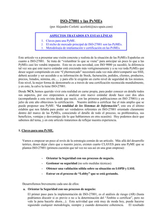 ISO-27001 y las PyMEs 
(por Alejandro Corletti: acorletti@ncs-spain.com) 
ASPECTOS TRATADOS EN ESTAS LÍNEAS 
1. Claves para una PyME. 
2. El nicho de mercado principal de ISO-27001 son las PyMEs. 
3. Metodología de implantación y certificación en las PyMEs. 
Este artículo va a presentar una visión concreta y realista de la situación de las PyMEs Españolas en 
cuanto a ISO-27001. Se trata de “vislumbrar lo que se viene” para anticipar un poco lo que a las 
PyMEs casi les vendrá impuesto. Esto no es una novedad, con ISO 9000 ya sucedió, la diferencia 
tal vez sea que este nuevo estándar está creciendo más vertiginosamente y a su vez toda PyMEs que 
desee seguir compitiendo en este “Cybermercado” necesitará cada vez más abrir/compartir sus SSII, 
deberá acceder y ser accedido a su información de Stock, facturación, pedidos, clientes, productos, 
precios, listados, nómina, etc..... y para ello le exigirán un cierto nivel de seguridad de los mismos. 
Este nivel, la mejor forma de demostrarlo es a través de una certificación reconocida mundialmente, 
y en esto, la calve la tiene ISO-27001. 
Desde NCS, hemos querido vivir esta realidad en carne propia, para poder conocer en detalle todos 
sus aspectos, por eso empezamos a analizar este nuevo estándar desde hace casi dos años 
(acompañando a esta revista desde que nació, con las primeras publicaciones en ISO 27001) y en 
julio de este año obtuvimos la certificación. Nuestro ámbito a certificar fue el más amplio que se 
puede proponer una PyME: “La totalidad de los Sistemas de Información”, este era el último 
eslabón que nos faltaba para poder ser verdaderos referentes en ISO-27001 orientado claramente 
dentro del marco de las PyMEs, conociendo el detalle de todo el proceso, su problemática, sus 
beneficios, ventajas y desventajas (de lo que hablaremos en otra ocasión). Hoy podemos decir que 
sabemos del tema, y en este artículo trataremos de reflejar nuestra experiencia. 
1. Claves para una PyME. 
Vamos a empezar un poco al revés de la estrategia común de un artículo. Más allá del desarrollo 
teórico, deseo dejar claro que a nuestro juicio, existen cuarto CLAVES para una PyME que se 
plantea ISO-27001 (primera cuestión que tal vez no sea así en una gran empresa): 
- Orientar la Seguridad con sus procesos de negocio. 
- Gestionar su seguridad (no solo medidas técnicas) 
- Obtener una validación sólida sobre su situación en LOPD y LSSI. 
- Entrar en el proceso de “Lobby” que se está gestando. 
Desarrollemos brevemente cada uno de ellos: 
a. Orientar la Seguridad con sus procesos de negocio: 
El primer paso para la implementación de ISO-27001, es el análisis de riesgo (AR) (hasta 
podríamos discutir si es previo o no a la determinación del “Ámbito a certificar”, pero no 
vale la pena hacerlo ahora....). Esta actividad que está muy de moda hoy, puede hacerse 
siguiendo cualquier metodología, siempre y cuando demuestre coherencia. El resultado 
 